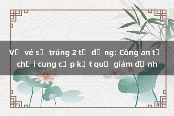 Vụ vé số trúng 2 tỷ đồng: Công an từ chối cung cấp kết quả giám định