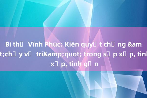 Bí thư Vĩnh Phúc: Kiên quyết chống &quot;chạy vị trí&quot; trong sắp xếp， tinh gọn