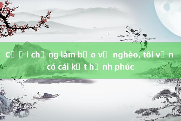 Cưới chồng làm bảo vệ nghèo, tôi vẫn có cái kết hạnh phúc