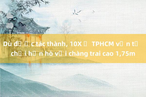 Dù được tác thành, 10X ở TPHCM vẫn từ chối hẹn hò với chàng trai cao 1,75m