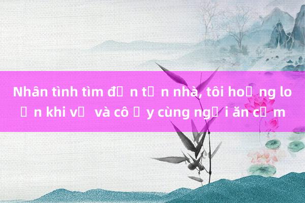 Nhân tình tìm đến tận nhà, tôi hoảng loạn khi vợ và cô ấy cùng ngồi ăn cơm