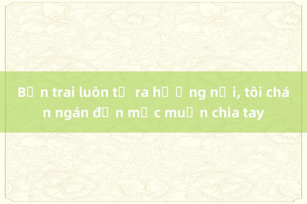 Bạn trai luôn tỏ ra hướng nội, tôi chán ngán đến mức muốn chia tay