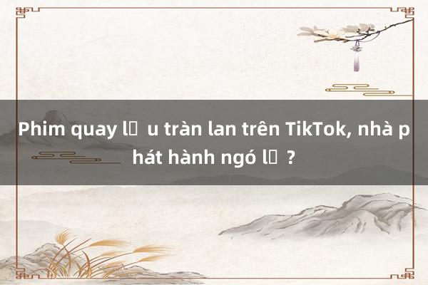 Phim quay lậu tràn lan trên TikTok, nhà phát hành ngó lơ?