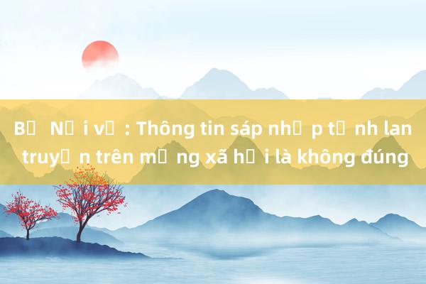 Bộ Nội vụ: Thông tin sáp nhập tỉnh lan truyền trên mạng xã hội là không đúng