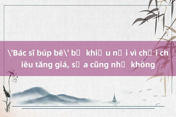 'Bác sĩ búp bê' bị khiếu nại vì chơi chiêu tăng giá, sửa cũng như không