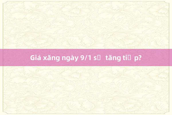 Giá xăng ngày 9/1 sẽ tăng tiếp?